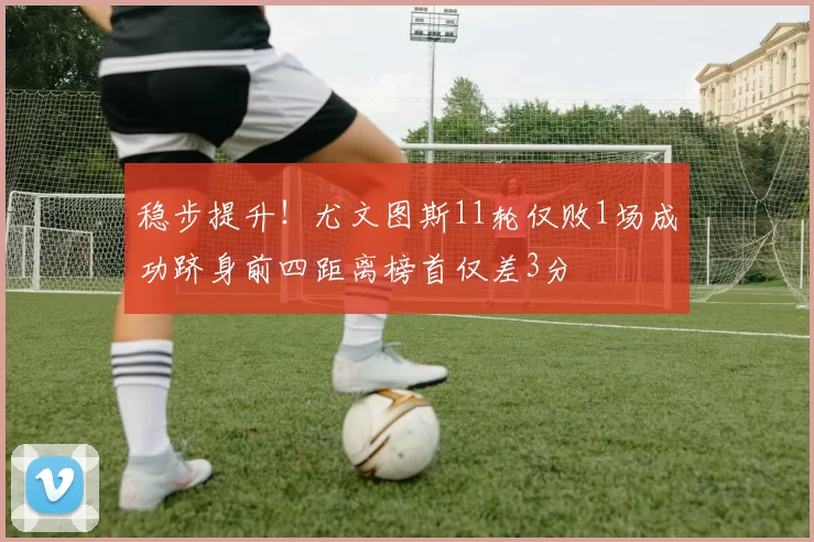 稳步提升！尤文图斯11轮仅败1场成功跻身前四距离榜首仅差3分