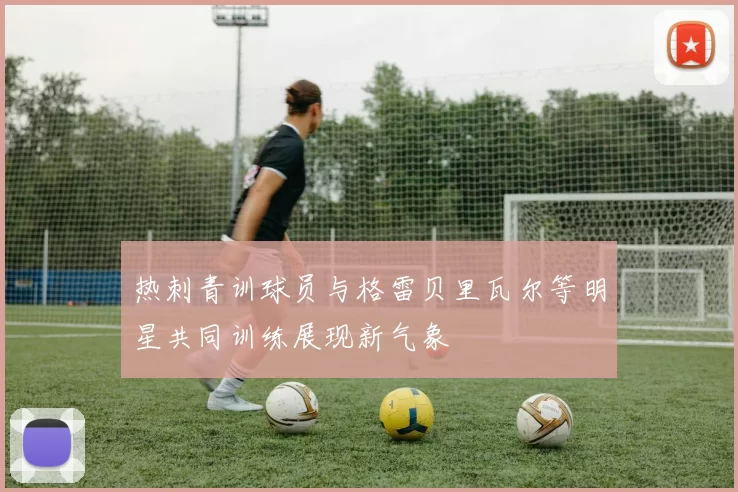 热刺青训球员与格雷贝里瓦尔等明星共同训练展现新气象