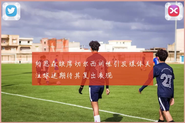约恩森缺席切尔西训练引发媒体关注球迷期待其复出表现