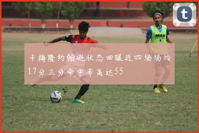 卡梅隆约翰逊状态回暖近四场场均17分三分命中率高达55