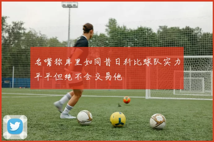 名嘴称库里如同昔日科比球队实力平平但绝不会交易他