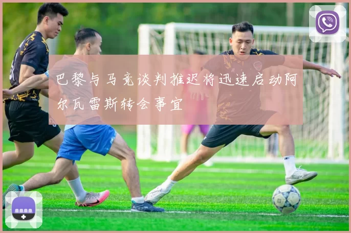 巴黎与马竞谈判推迟将迅速启动阿尔瓦雷斯转会事宜