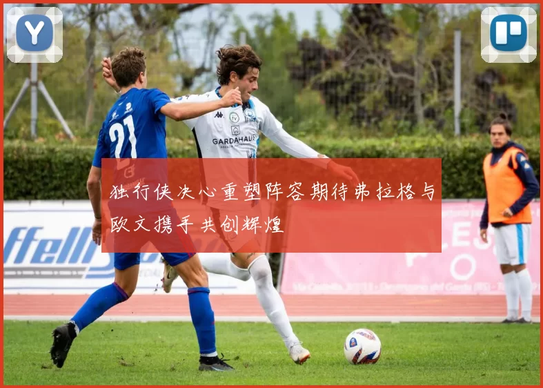 独行侠决心重塑阵容期待弗拉格与欧文携手共创辉煌