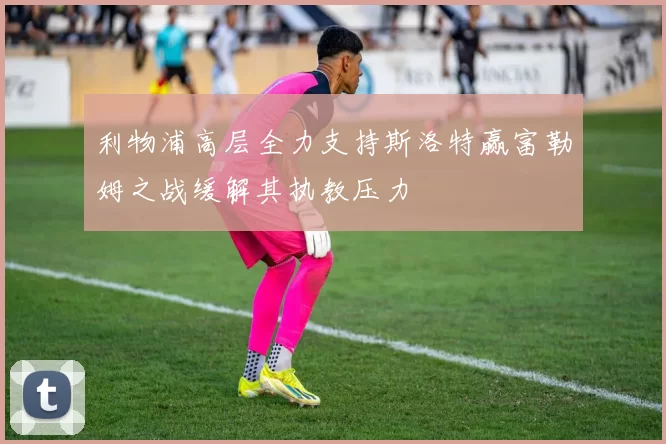 利物浦高层全力支持斯洛特赢富勒姆之战缓解其执教压力