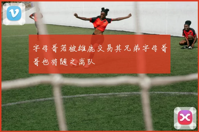 字母哥若被雄鹿交易其兄弟字母哥哥也将随之离队