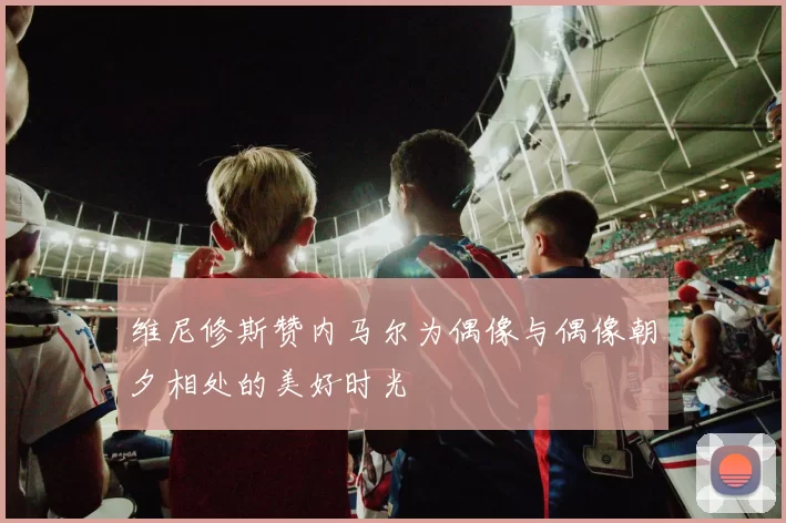 维尼修斯赞内马尔为偶像与偶像朝夕相处的美好时光