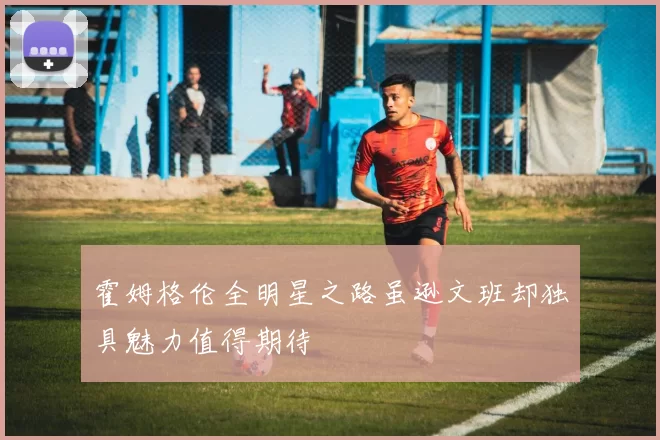 霍姆格伦全明星之路虽逊文班却独具魅力值得期待