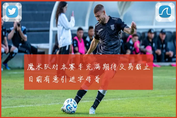 魔术队对本赛季充满期待交易截止日前有意引进字母哥