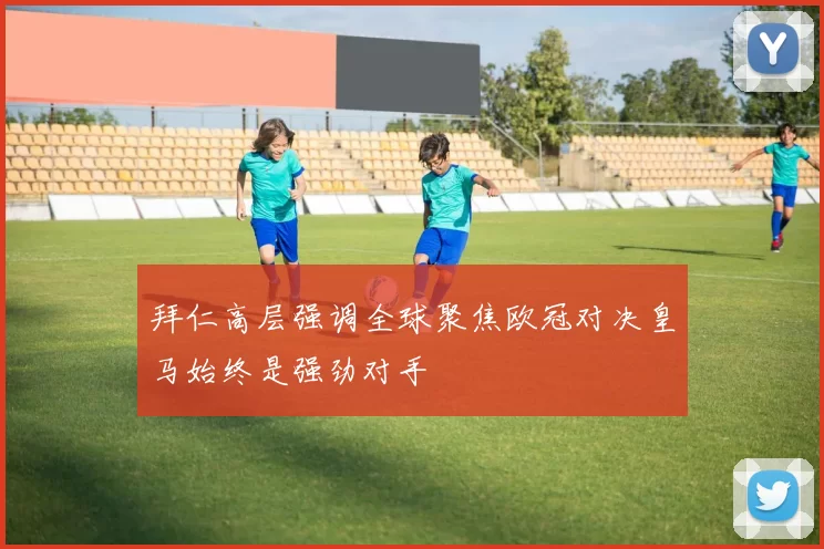 拜仁高层强调全球聚焦欧冠对决皇马始终是强劲对手