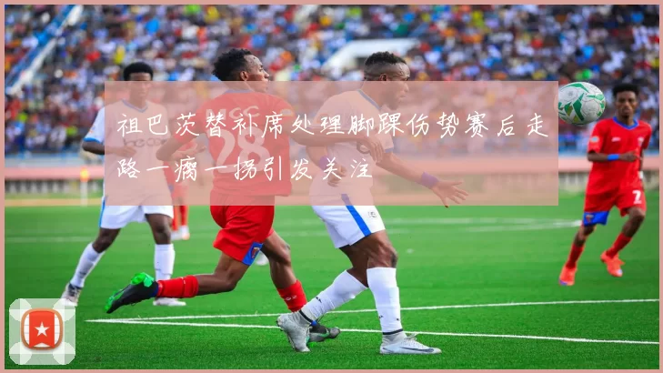 祖巴茨替补席处理脚踝伤势赛后走路一瘸一拐引发关注