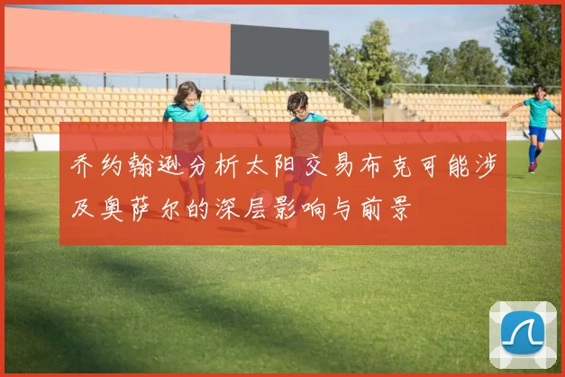 乔约翰逊分析太阳交易布克可能涉及奥萨尔的深层影响与前景