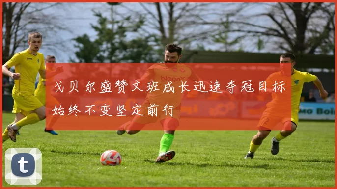 戈贝尔盛赞文班成长迅速夺冠目标始终不变坚定前行