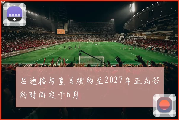 吕迪格与皇马续约至2027年正式签约时间定于6月