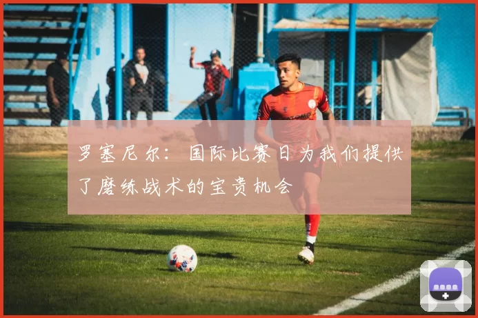 罗塞尼尔：国际比赛日为我们提供了磨练战术的宝贵机会