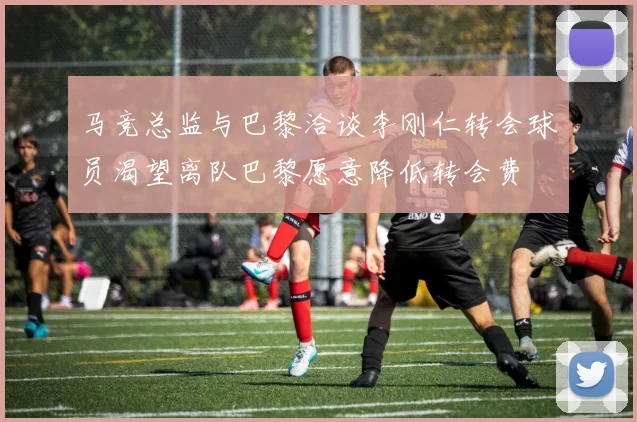 马竞总监与巴黎洽谈李刚仁转会球员渴望离队巴黎愿意降低转会费