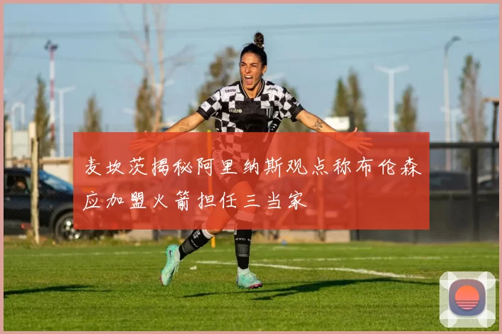 麦坎茨揭秘阿里纳斯观点称布伦森应加盟火箭担任三当家