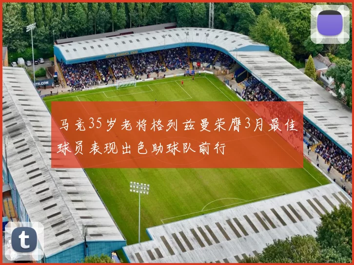 马竞35岁老将格列兹曼荣膺3月最佳球员表现出色助球队前行